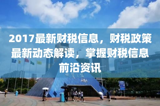 2017最新財稅信息，財稅政策最新動態解讀，掌握財稅信息前沿資訊
