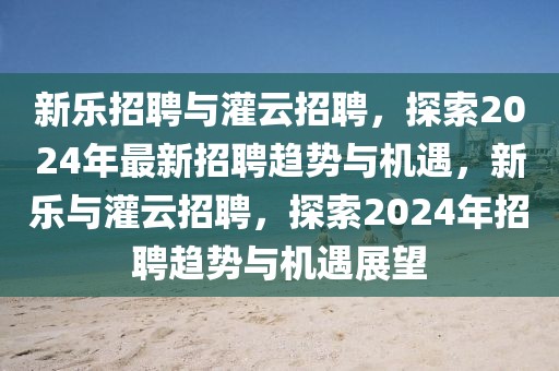 新樂招聘與灌云招聘，探索2024年最新招聘趨勢與機遇，新樂與灌云招聘，探索2024年招聘趨勢與機遇展望