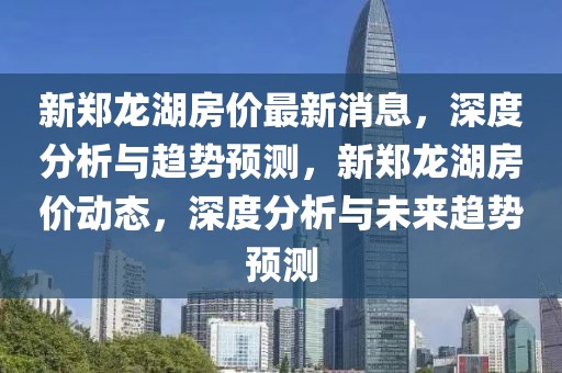 新鄭龍湖房價最新消息，深度分析與趨勢預測，新鄭龍湖房價動態，深度分析與未來趨勢預測
