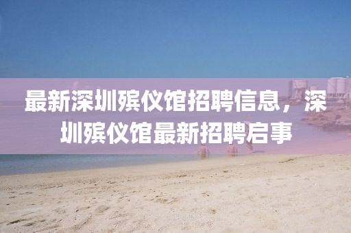 最新深圳殯儀館招聘信息，深圳殯儀館最新招聘啟事