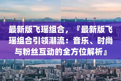 最新版飛瑤組合，『最新版飛瑤組合引領潮流：音樂、時尚與粉絲互動的全方位解析』