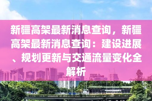 新疆高架最新消息查詢，新疆高架最新消息查詢：建設(shè)進(jìn)展、規(guī)劃更新與交通流量變化全解析