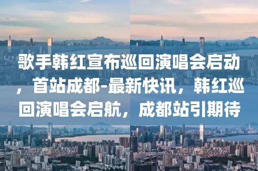 歌手韓紅宣布巡回演唱會啟動，首站成都-最新快訊，韓紅巡回演唱會啟航，成都站引期待