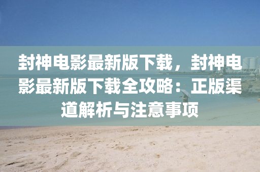 封神電影最新版下載，封神電影最新版下載全攻略：正版渠道解析與注意事項