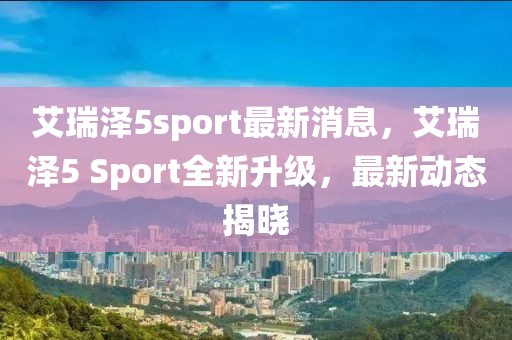 艾瑞澤5sport最新消息，艾瑞澤5 Sport全新升級，最新動態揭曉