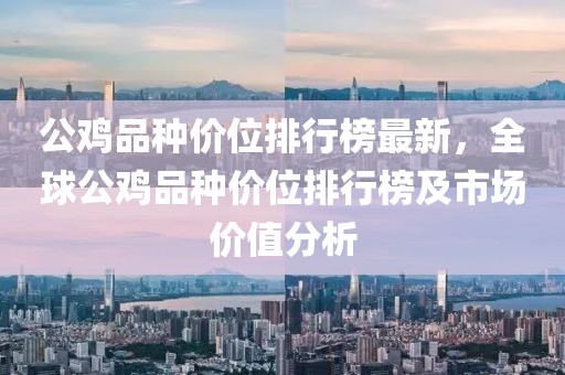 公雞品種價(jià)位排行榜最新，全球公雞品種價(jià)位排行榜及市場(chǎng)價(jià)值分析