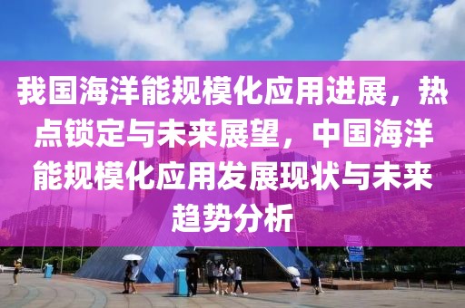 我國(guó)海洋能規(guī)模化應(yīng)用進(jìn)展，熱點(diǎn)鎖定與未來展望，中國(guó)海洋能規(guī)模化應(yīng)用發(fā)展現(xiàn)狀與未來趨勢(shì)分析
