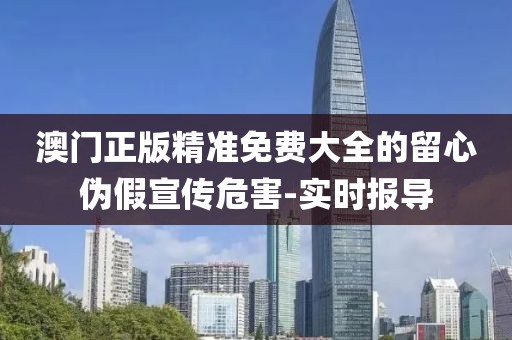 澳門正版精準免費大全的留心偽假宣傳危害-實時報導