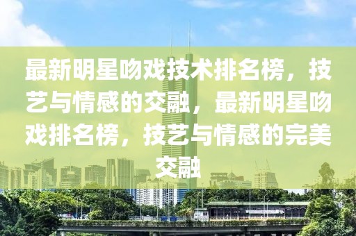 最新明星吻戲技術排名榜，技藝與情感的交融，最新明星吻戲排名榜，技藝與情感的完美交融