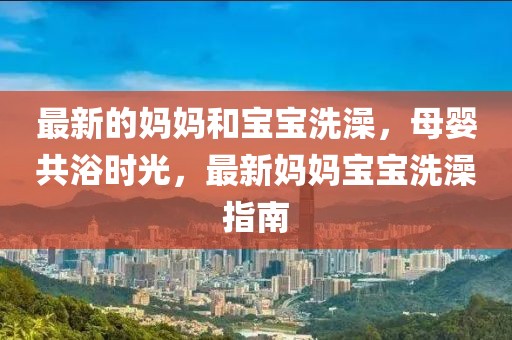 最新的媽媽和寶寶洗澡，母嬰共浴時光，最新媽媽寶寶洗澡指南