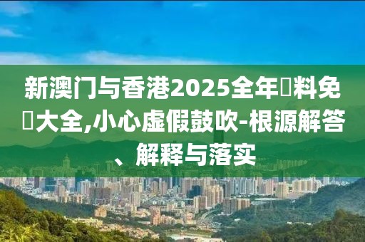 新澳門與香港2025全年資料免費大全,小心虛假鼓吹-根源解答、解釋與落實