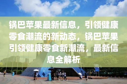 鍋巴蘋果最新信息，引領健康零食潮流的新動態，鍋巴蘋果引領健康零食新潮流，最新信息全解析