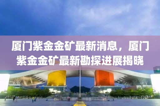 廈門(mén)紫金金礦最新消息，廈門(mén)紫金金礦最新勘探進(jìn)展揭曉