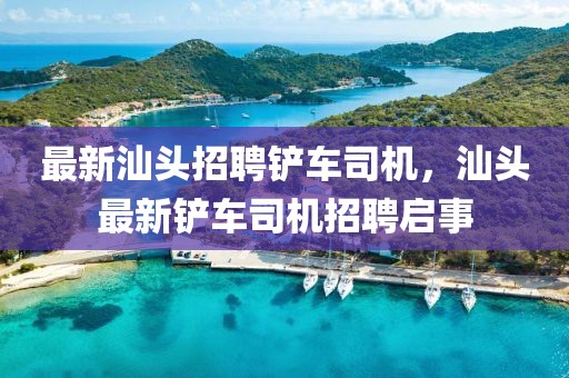 最新汕頭招聘鏟車司機，汕頭最新鏟車司機招聘啟事
