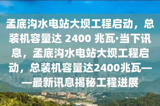孟底溝水電站大壩工程啟動(dòng)，總裝機(jī)容量達(dá) 2400 兆瓦·當(dāng)下訊息，孟底溝水電站大壩工程啟動(dòng)，總裝機(jī)容量達(dá)2400兆瓦——最新訊息揭秘工程進(jìn)展