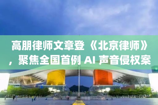 高朋律師文章登 《北京律師》，聚焦全國首例 AI 聲音侵權案