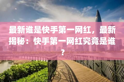 最新誰是快手第一網(wǎng)紅，最新揭秘：快手第一網(wǎng)紅究竟是誰？