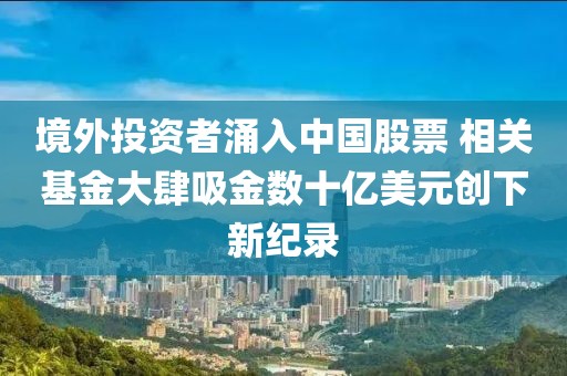境外投資者涌入中國股票 相關(guān)基金大肆吸金數(shù)十億美元創(chuàng)下新紀(jì)錄