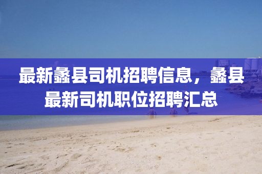 最新蠡縣司機招聘信息，蠡縣最新司機職位招聘匯總