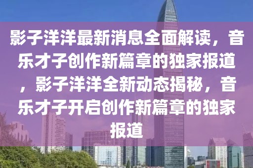 影子洋洋最新消息全面解讀，音樂才子創作新篇章的獨家報道，影子洋洋全新動態揭秘，音樂才子開啟創作新篇章的獨家報道