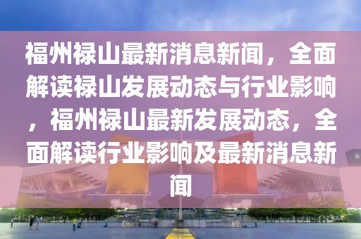 福州祿山最新消息新聞，全面解讀祿山發(fā)展動態(tài)與行業(yè)影響，福州祿山最新發(fā)展動態(tài)，全面解讀行業(yè)影響及最新消息新聞