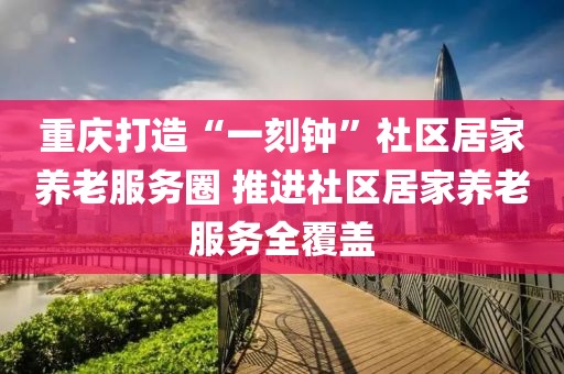 重慶打造“一刻鐘”社區(qū)居家養(yǎng)老服務圈 推進社區(qū)居家養(yǎng)老服務全覆蓋