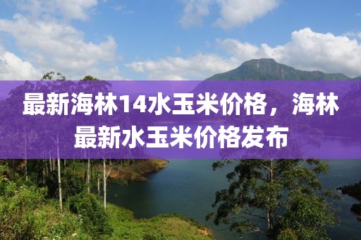 最新海林14水玉米價格，海林最新水玉米價格發布