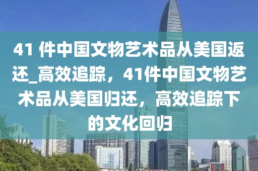 41 件中國文物藝術品從美國返還_高效追蹤，41件中國文物藝術品從美國歸還，高效追蹤下的文化回歸