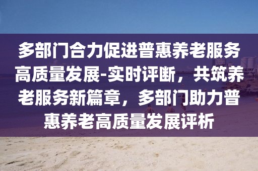 多部門合力促進(jìn)普惠養(yǎng)老服務(wù)高質(zhì)量發(fā)展-實(shí)時(shí)評斷，共筑養(yǎng)老服務(wù)新篇章，多部門助力普惠養(yǎng)老高質(zhì)量發(fā)展評析