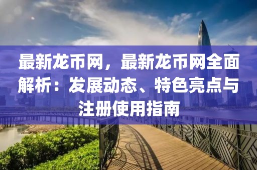 最新龍幣網(wǎng)，最新龍幣網(wǎng)全面解析：發(fā)展動態(tài)、特色亮點與注冊使用指南