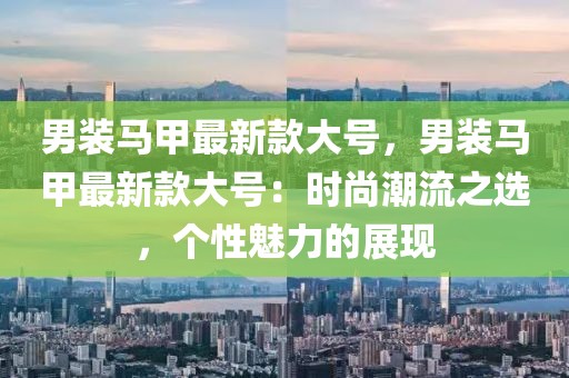 男裝馬甲最新款大號(hào)，男裝馬甲最新款大號(hào)：時(shí)尚潮流之選，個(gè)性魅力的展現(xiàn)