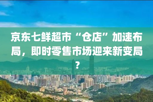 京東七鮮超市“倉店”加速布局，即時零售市場迎來新變局？
