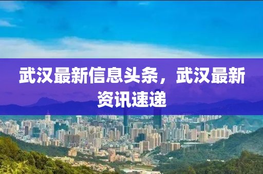 武漢最新信息頭條，武漢最新資訊速遞
