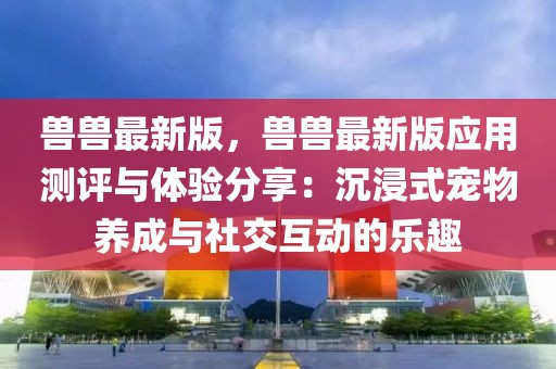 獸獸最新版，獸獸最新版應用測評與體驗分享：沉浸式寵物養成與社交互動的樂趣