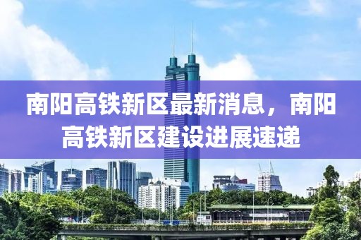 南陽高鐵新區最新消息，南陽高鐵新區建設進展速遞