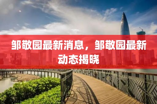 鄒敬園最新消息，鄒敬園最新動態揭曉