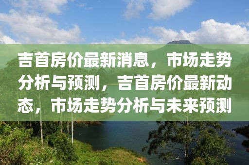 吉首房價最新消息，市場走勢分析與預測，吉首房價最新動態，市場走勢分析與未來預測