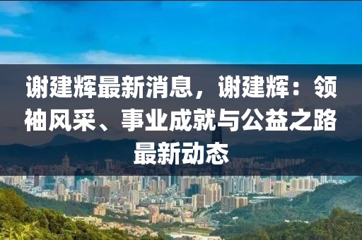 謝建輝最新消息，謝建輝：領(lǐng)袖風采、事業(yè)成就與公益之路最新動態(tài)