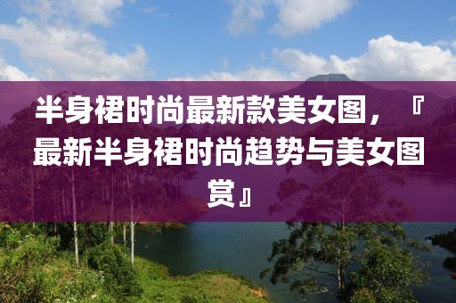 半身裙時尚最新款美女圖，『最新半身裙時尚趨勢與美女圖賞』