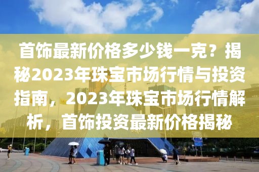首飾最新價格多少錢一克？揭秘2023年珠寶市場行情與投資指南，2023年珠寶市場行情解析，首飾投資最新價格揭秘