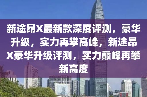 新途昂X最新款深度評(píng)測(cè)，豪華升級(jí)，實(shí)力再攀高峰，新途昂X豪華升級(jí)評(píng)測(cè)，實(shí)力巔峰再攀新高度