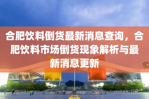 合肥飲料倒貨最新消息查詢，合肥飲料市場倒貨現象解析與最新消息更新