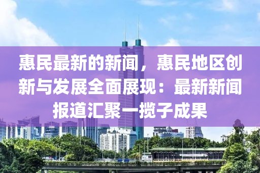 惠民最新的新聞，惠民地區創新與發展全面展現：最新新聞報道匯聚一攬子成果
