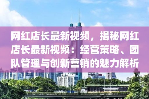 網紅店長最新視頻，揭秘網紅店長最新視頻：經營策略、團隊管理與創新營銷的魅力解析