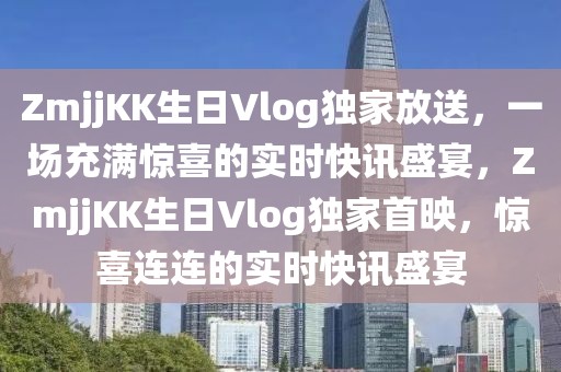 ZmjjKK生日Vlog獨(dú)家放送，一場(chǎng)充滿(mǎn)驚喜的實(shí)時(shí)快訊盛宴，ZmjjKK生日Vlog獨(dú)家首映，驚喜連連的實(shí)時(shí)快訊盛宴