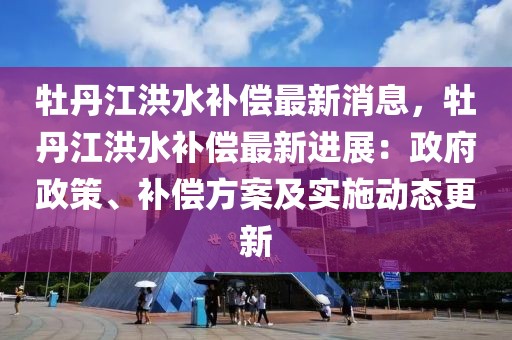 牡丹江洪水補償最新消息，牡丹江洪水補償最新進展：政府政策、補償方案及實施動態更新