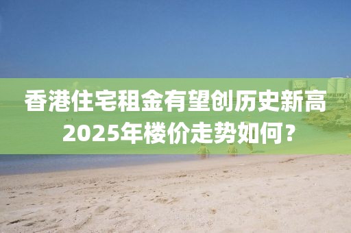 香港住宅租金有望創歷史新高 2025年樓價走勢如何？