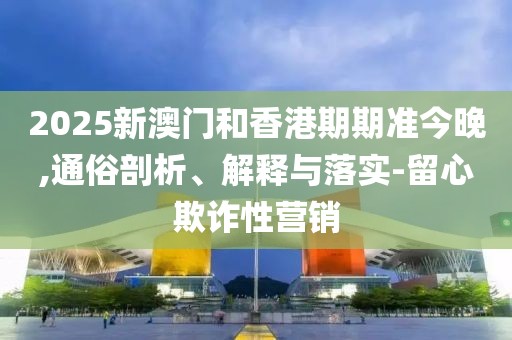 2025新澳門和香港期期準今晚,通俗剖析、解釋與落實-留心欺詐性營銷
