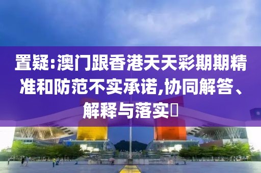 置疑:澳門跟香港天天彩期期精準和防范不實承諾,協同解答、解釋與落實?
