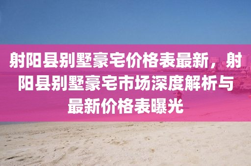 射陽縣別墅豪宅價格表最新，射陽縣別墅豪宅市場深度解析與最新價格表曝光